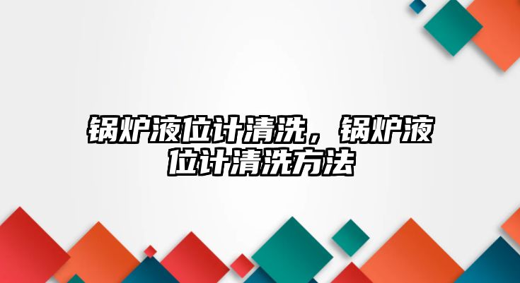 鍋爐液位計(jì)清洗，鍋爐液位計(jì)清洗方法