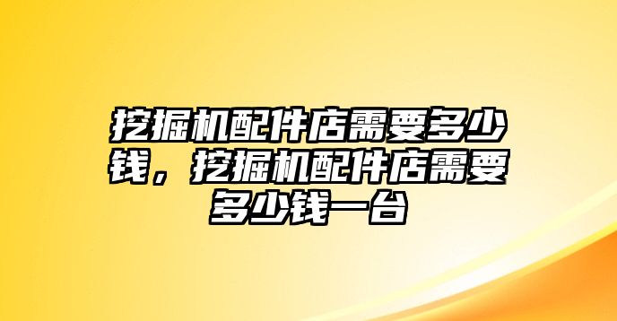 挖掘機配件店需要多少錢，挖掘機配件店需要多少錢一臺