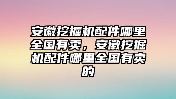 安徽挖掘機配件哪里全國有賣，安徽挖掘機配件哪里全國有賣的