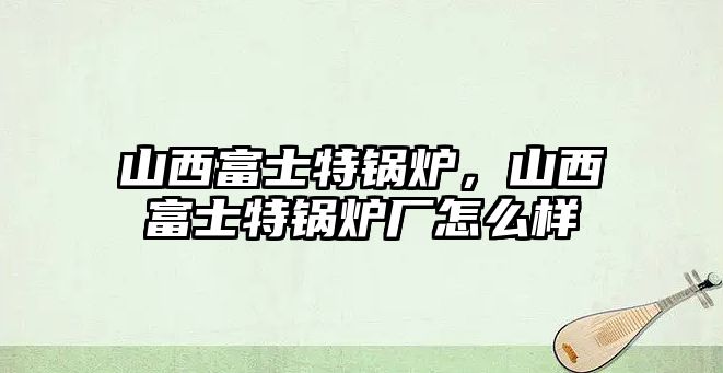 山西富士特鍋爐，山西富士特鍋爐廠怎么樣