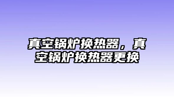 真空鍋爐換熱器，真空鍋爐換熱器更換