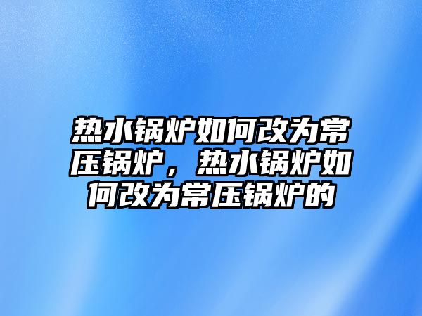 熱水鍋爐如何改為常壓鍋爐，熱水鍋爐如何改為常壓鍋爐的