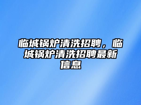 臨城鍋爐清洗招聘，臨城鍋爐清洗招聘最新信息