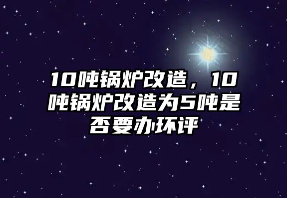 10噸鍋爐改造，10噸鍋爐改造為5噸是否要辦環(huán)評