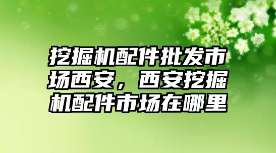 挖掘機(jī)配件批發(fā)市場(chǎng)西安，西安挖掘機(jī)配件市場(chǎng)在哪里