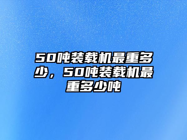 50噸裝載機最重多少，50噸裝載機最重多少噸