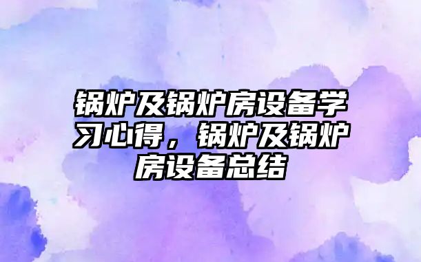 鍋爐及鍋爐房設(shè)備學(xué)習(xí)心得，鍋爐及鍋爐房設(shè)備總結(jié)