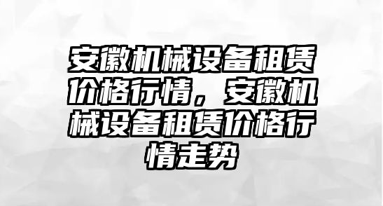 安徽機(jī)械設(shè)備租賃價(jià)格行情，安徽機(jī)械設(shè)備租賃價(jià)格行情走勢(shì)