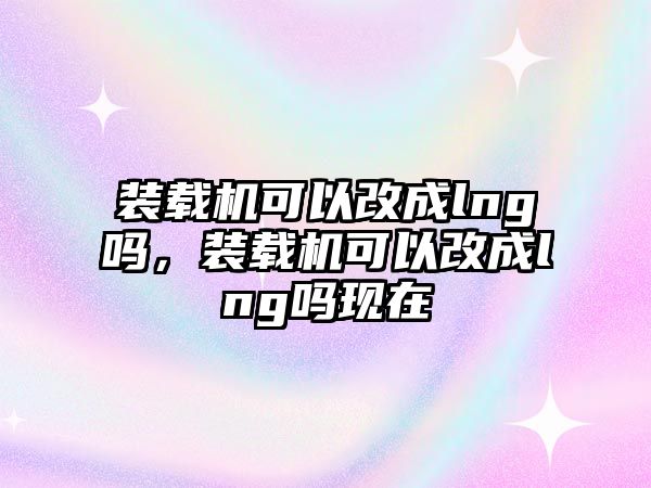 裝載機可以改成lng嗎，裝載機可以改成lng嗎現(xiàn)在