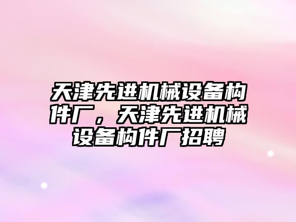 天津先進機械設(shè)備構(gòu)件廠，天津先進機械設(shè)備構(gòu)件廠招聘