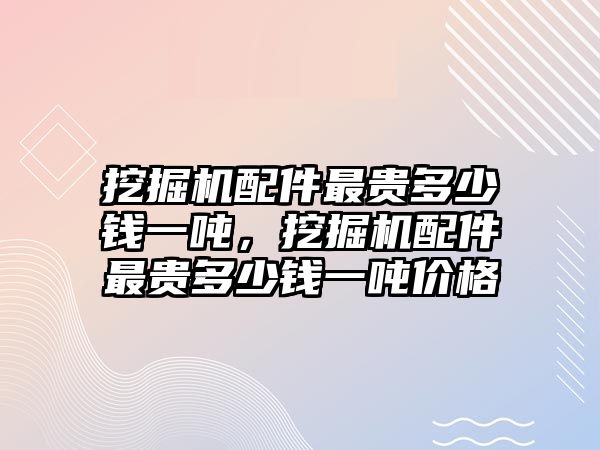 挖掘機(jī)配件最貴多少錢一噸，挖掘機(jī)配件最貴多少錢一噸價(jià)格