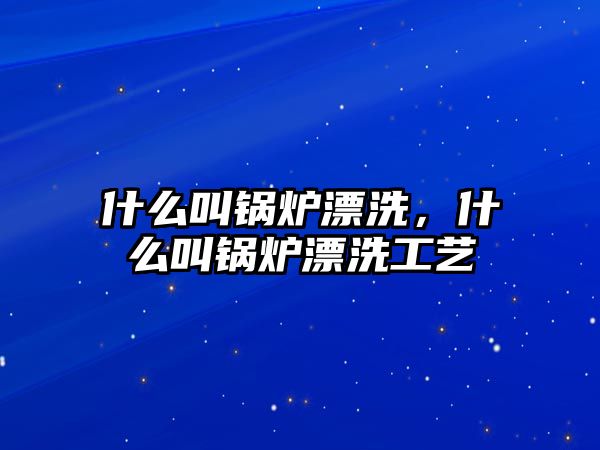 什么叫鍋爐漂洗，什么叫鍋爐漂洗工藝