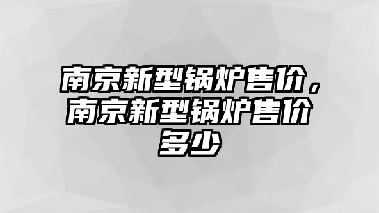 南京新型鍋爐售價，南京新型鍋爐售價多少