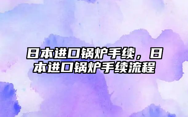 日本進(jìn)口鍋爐手續(xù)，日本進(jìn)口鍋爐手續(xù)流程