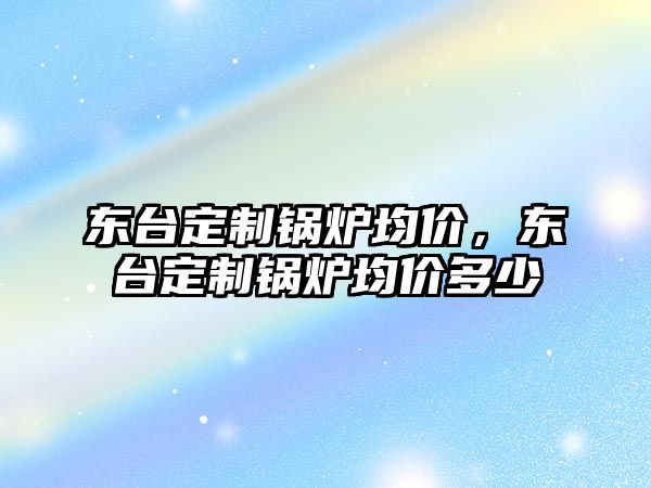 東臺(tái)定制鍋爐均價(jià)，東臺(tái)定制鍋爐均價(jià)多少