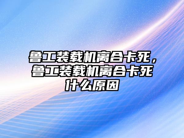 魯工裝載機(jī)離合卡死，魯工裝載機(jī)離合卡死什么原因