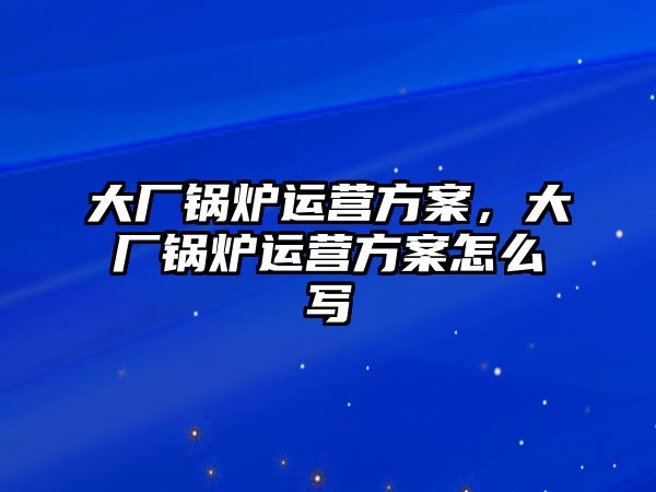 大廠鍋爐運(yùn)營方案，大廠鍋爐運(yùn)營方案怎么寫