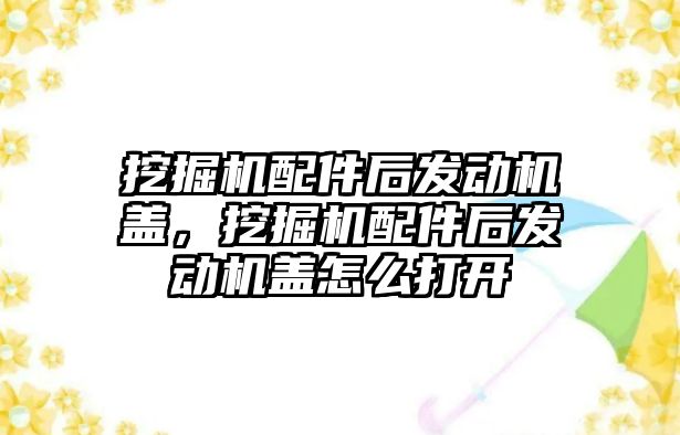 挖掘機配件后發(fā)動機蓋，挖掘機配件后發(fā)動機蓋怎么打開