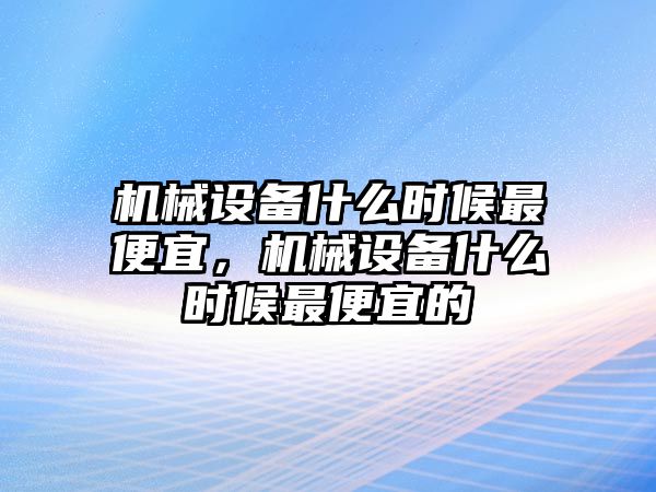 機械設(shè)備什么時候最便宜，機械設(shè)備什么時候最便宜的