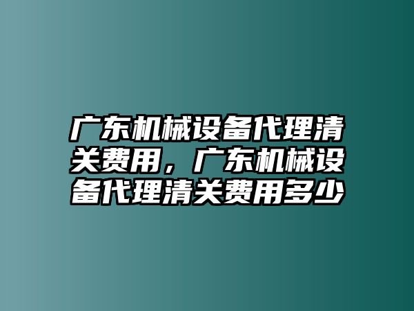 廣東機械設(shè)備代理清關(guān)費用，廣東機械設(shè)備代理清關(guān)費用多少