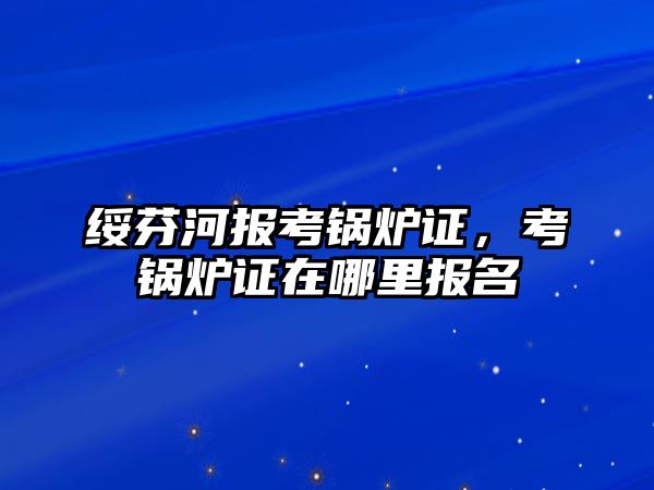 綏芬河報考鍋爐證，考鍋爐證在哪里報名