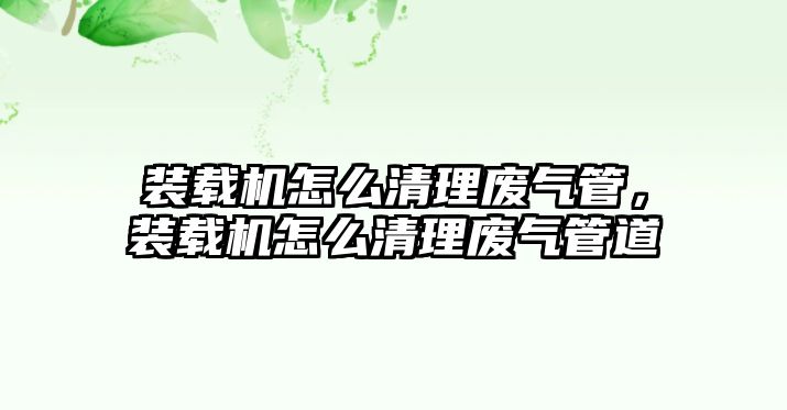 裝載機怎么清理廢氣管，裝載機怎么清理廢氣管道