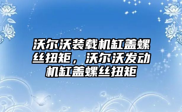 沃爾沃裝載機缸蓋螺絲扭矩，沃爾沃發(fā)動機缸蓋螺絲扭矩