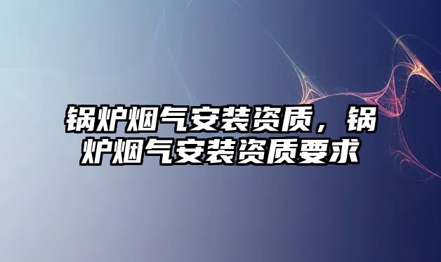 鍋爐煙氣安裝資質(zhì)，鍋爐煙氣安裝資質(zhì)要求