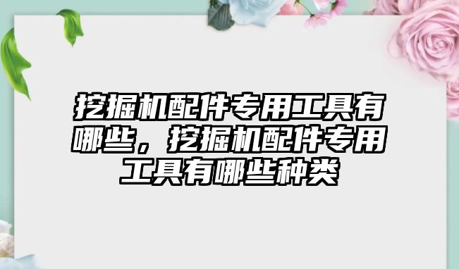 挖掘機(jī)配件專用工具有哪些，挖掘機(jī)配件專用工具有哪些種類