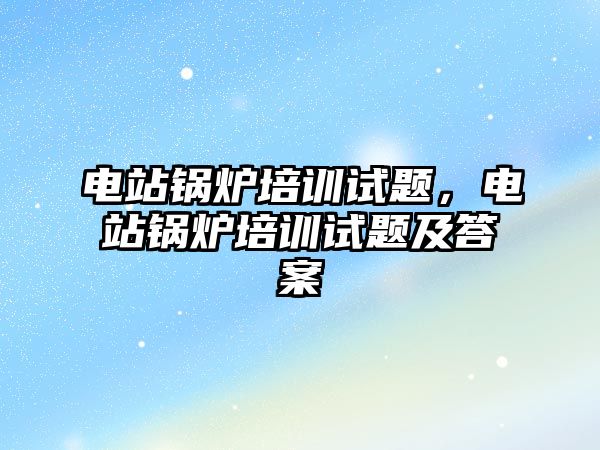 電站鍋爐培訓試題，電站鍋爐培訓試題及答案