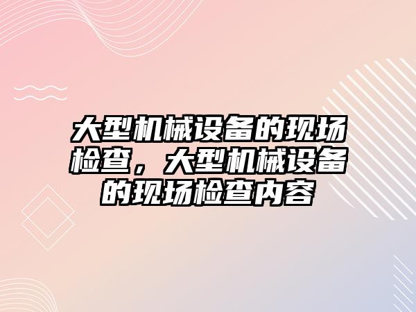 大型機械設(shè)備的現(xiàn)場檢查，大型機械設(shè)備的現(xiàn)場檢查內(nèi)容