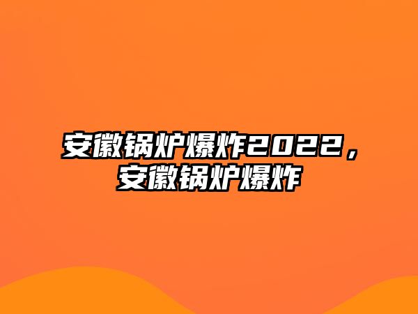 安徽鍋爐爆炸2022，安徽鍋爐爆炸