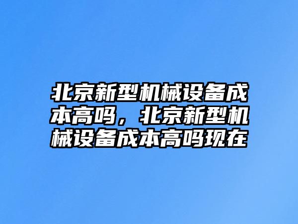 北京新型機(jī)械設(shè)備成本高嗎，北京新型機(jī)械設(shè)備成本高嗎現(xiàn)在