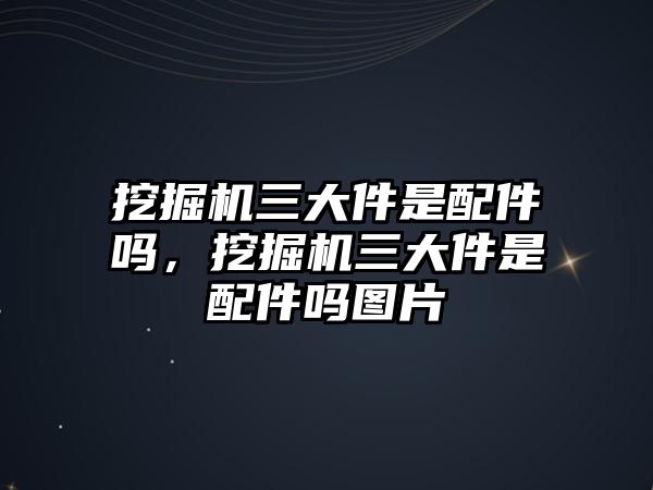 挖掘機(jī)三大件是配件嗎，挖掘機(jī)三大件是配件嗎圖片