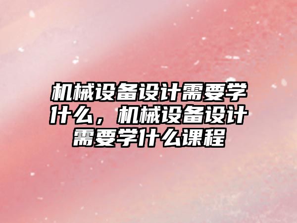 機械設(shè)備設(shè)計需要學(xué)什么，機械設(shè)備設(shè)計需要學(xué)什么課程