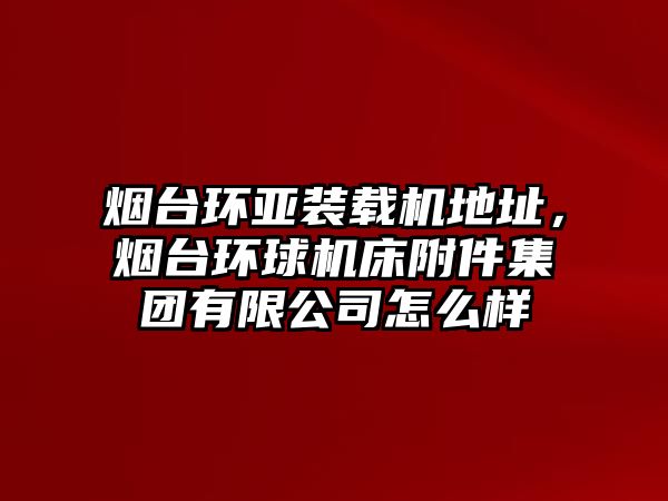 煙臺環(huán)亞裝載機(jī)地址，煙臺環(huán)球機(jī)床附件集團(tuán)有限公司怎么樣