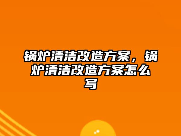 鍋爐清潔改造方案，鍋爐清潔改造方案怎么寫