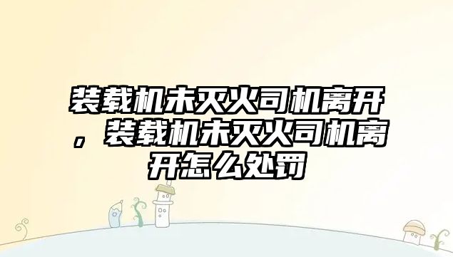 裝載機未滅火司機離開，裝載機未滅火司機離開怎么處罰