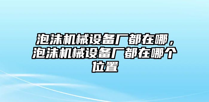 泡沫機(jī)械設(shè)備廠都在哪，泡沫機(jī)械設(shè)備廠都在哪個(gè)位置