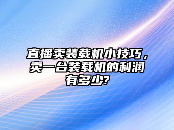 直播賣裝載機小技巧，賣一臺裝載機的利潤有多少?