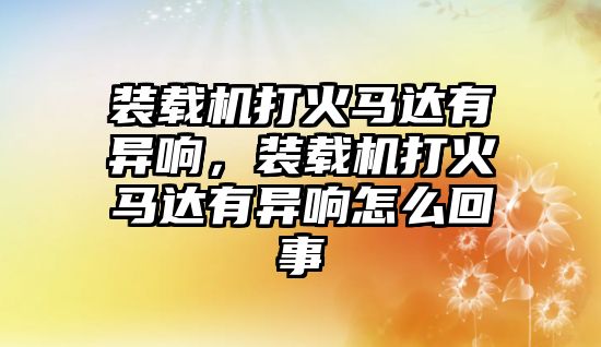 裝載機打火馬達有異響，裝載機打火馬達有異響怎么回事