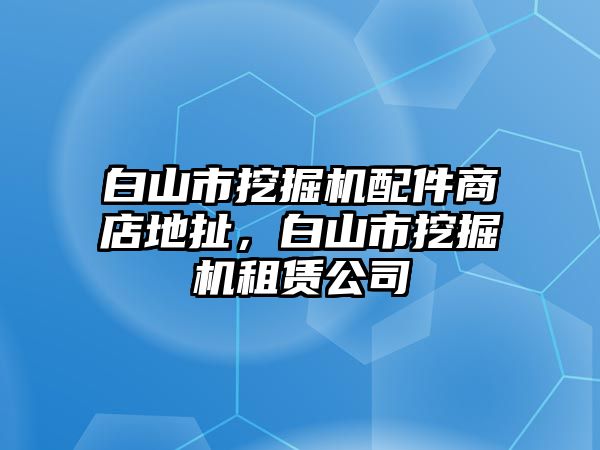 白山市挖掘機配件商店地扯，白山市挖掘機租賃公司