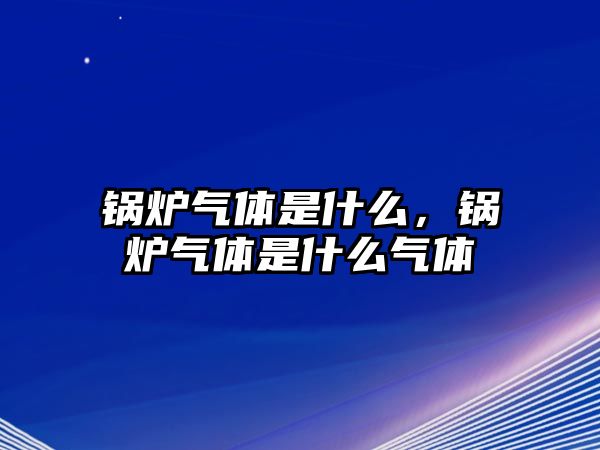 鍋爐氣體是什么，鍋爐氣體是什么氣體