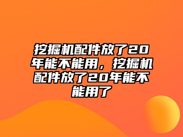 挖掘機(jī)配件放了20年能不能用，挖掘機(jī)配件放了20年能不能用了