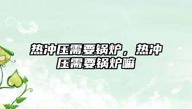 熱沖壓需要鍋爐，熱沖壓需要鍋爐嘛