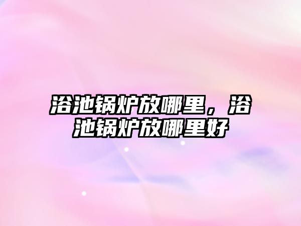 浴池鍋爐放哪里，浴池鍋爐放哪里好