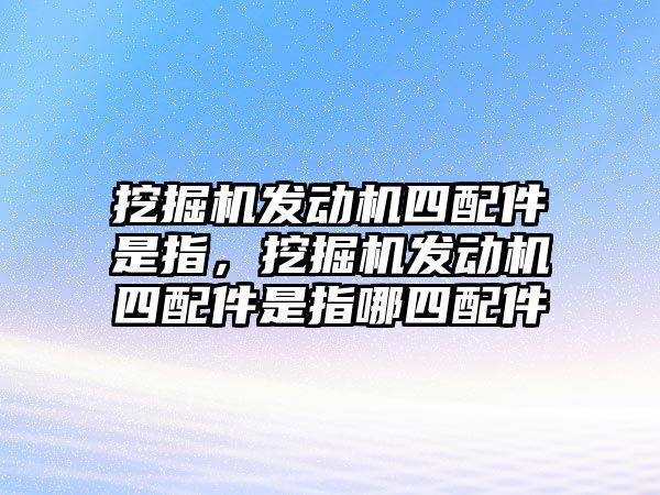 挖掘機發(fā)動機四配件是指，挖掘機發(fā)動機四配件是指哪四配件