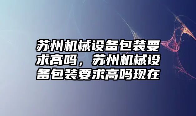 蘇州機械設(shè)備包裝要求高嗎，蘇州機械設(shè)備包裝要求高嗎現(xiàn)在