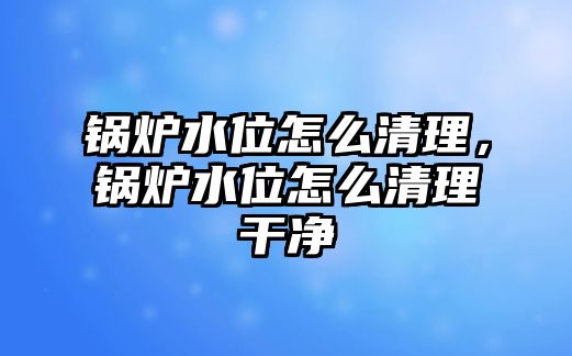 鍋爐水位怎么清理，鍋爐水位怎么清理干凈