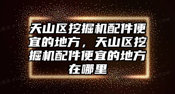 天山區(qū)挖掘機配件便宜的地方，天山區(qū)挖掘機配件便宜的地方在哪里